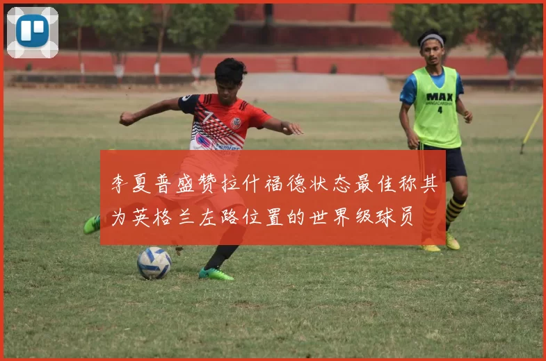 李夏普盛赞拉什福德状态最佳称其为英格兰左路位置的世界级球员