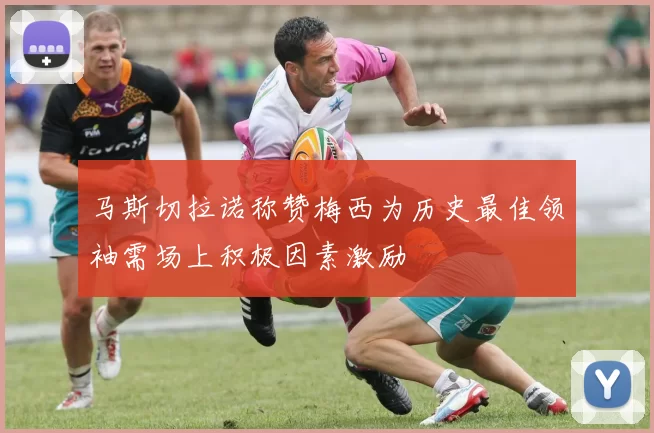 马斯切拉诺称赞梅西为历史最佳领袖需场上积极因素激励