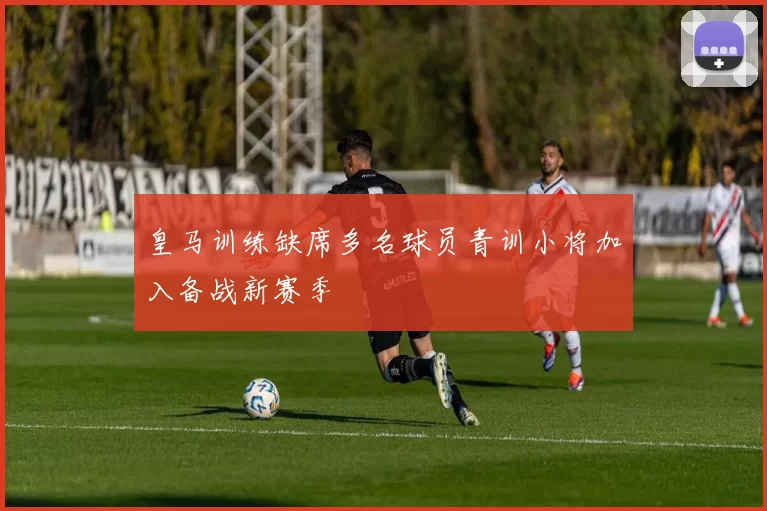 皇马训练缺席多名球员青训小将加入备战新赛季