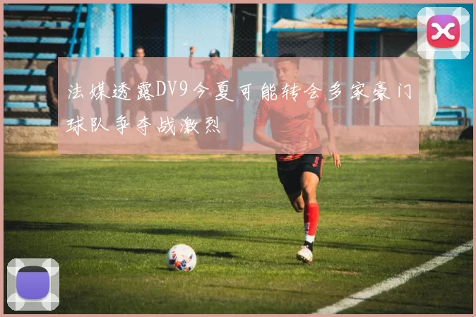 法媒透露DV9今夏可能转会多家豪门球队争夺战激烈