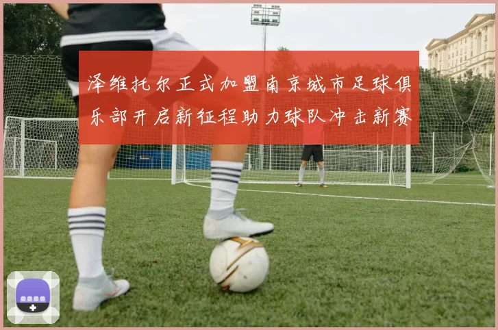泽维托尔正式加盟南京城市足球俱乐部开启新征程助力球队冲击新赛季