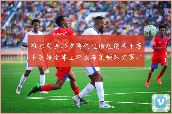 维尔贝克35岁再创佳绩连续两个赛季英超进球上双成布莱顿队史第二人