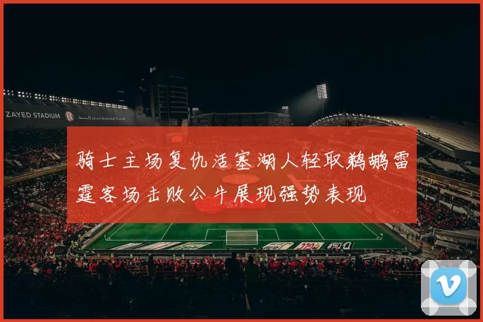 骑士主场复仇活塞湖人轻取鹈鹕雷霆客场击败公牛展现强势表现