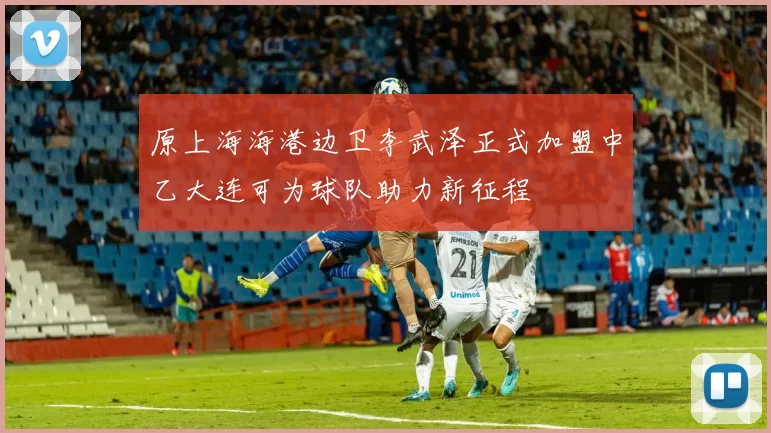 原上海海港边卫李武泽正式加盟中乙大连可为球队助力新征程
