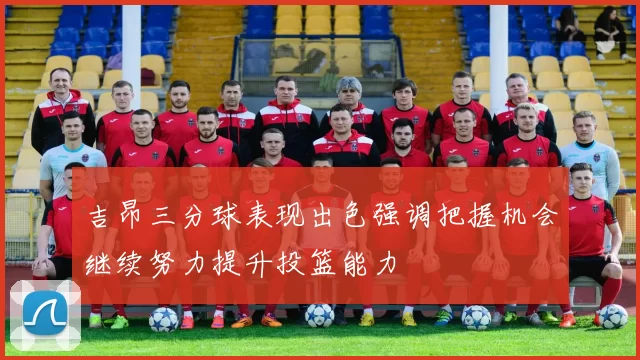 吉昂三分球表现出色强调把握机会继续努力提升投篮能力
