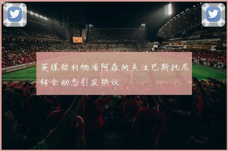 英媒称利物浦阿森纳关注巴斯托尼转会动态引发热议