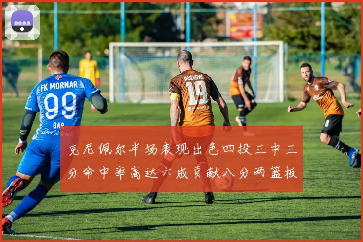 克尼佩尔半场表现出色四投三中三分命中率高达六成贡献八分两篮板
