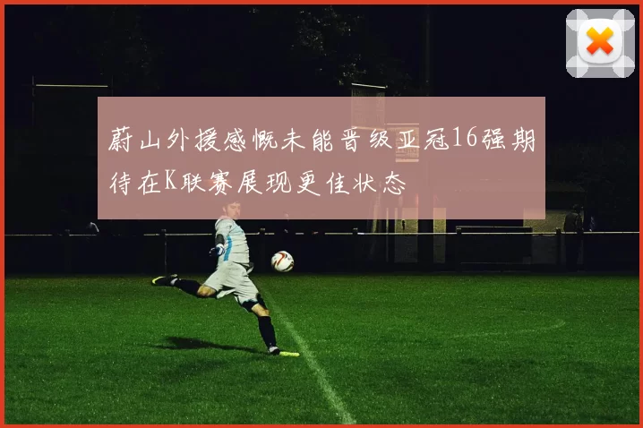 蔚山外援感慨未能晋级亚冠16强期待在K联赛展现更佳状态