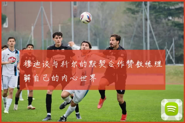 穆迪谈与科尔的默契合作赞教练理解自己的内心世界