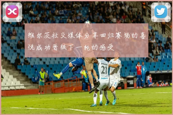 维尔茨社交媒体分享回归赛场的喜悦成功晋级下一轮的感受