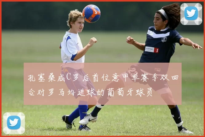 孔塞桑成C罗后首位意甲单赛季双回合对罗马均进球的葡萄牙球员
