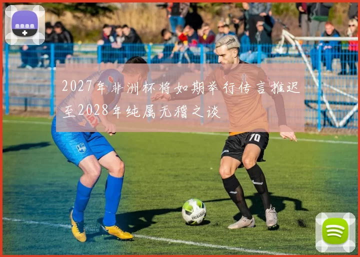 2027年非洲杯将如期举行传言推迟至2028年纯属无稽之谈