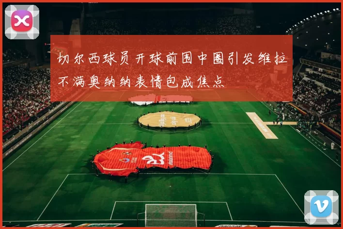 切尔西球员开球前围中圈引发维拉不满奥纳纳表情包成焦点