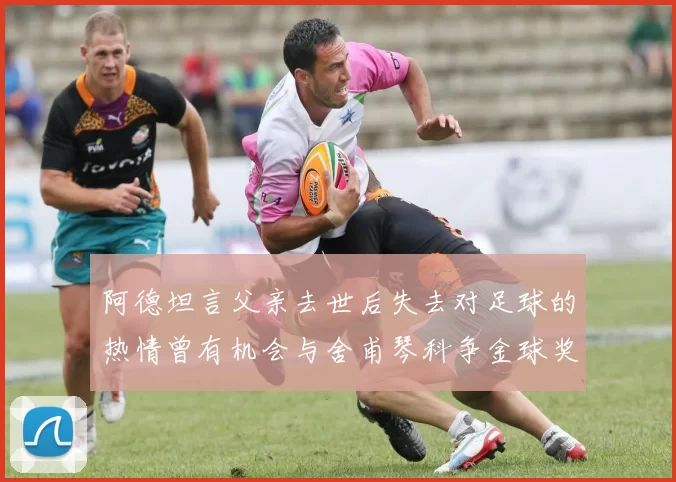 阿德坦言父亲去世后失去对足球的热情曾有机会与舍甫琴科争金球奖