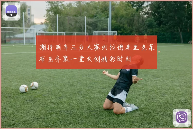 期待明年三分大赛利拉德库里克莱布克齐聚一堂共创精彩时刻