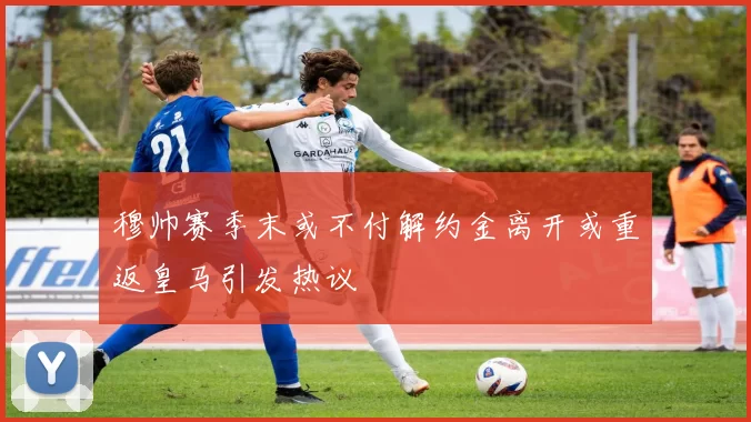 穆帅赛季末或不付解约金离开或重返皇马引发热议