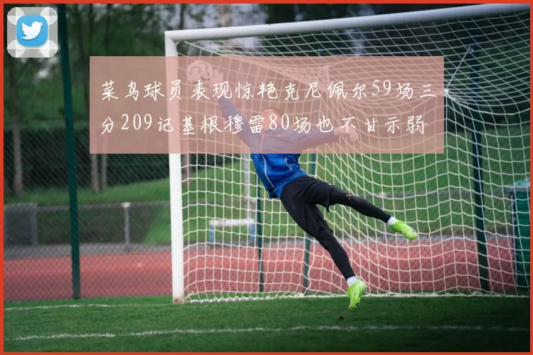 菜鸟球员表现惊艳克尼佩尔59场三分209记基根穆雷80场也不甘示弱