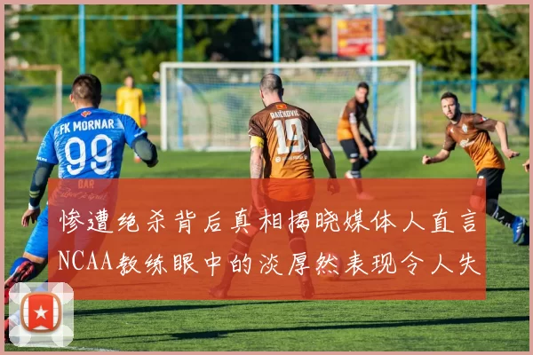 惨遭绝杀背后真相揭晓媒体人直言NCAA教练眼中的淡厚然表现令人失望