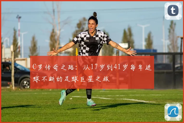 C罗传奇之路：从17岁到41岁每年进球不断的足球巨星之旅