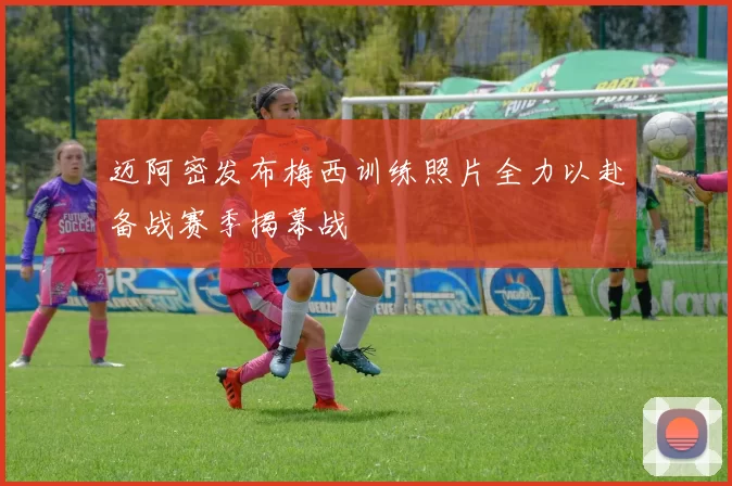 迈阿密发布梅西训练照片全力以赴备战赛季揭幕战