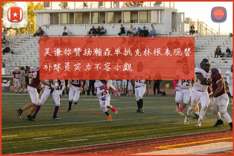 吴谦称赞杨瀚森单挑克林根表现替补球员实力不容小觑