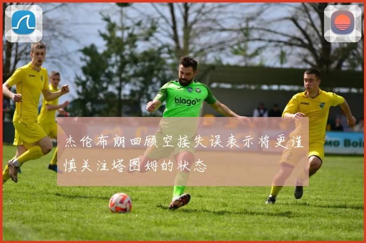 杰伦布朗回顾空接失误表示将更谨慎关注塔图姆的状态